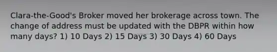 Clara-the-Good's Broker moved her brokerage across town. The change of address must be updated with the DBPR within how many days? 1) 10 Days 2) 15 Days 3) 30 Days 4) 60 Days