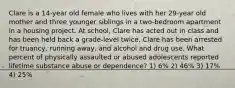 Clare is a 14-year old female who lives with her 29-year old mother and three younger siblings in a two-bedroom apartment in a housing project. At school, Clare has acted out in class and has been held back a grade-level twice. Clare has been arrested for truancy, running away, and alcohol and drug use. What percent of physically assaulted or abused adolescents reported lifetime substance abuse or dependence? 1) 6% 2) 46% 3) 17% 4) 25%