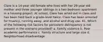 Clare is a 14-year old female who lives with her 29-year old mother and three younger siblings in a two bedroom apartment in a housing project. At school, Clare has acted out in class and has been held back a grade-level twice. Clare has been arrested for truancy, running away, and alcohol and drug use. 41. Which of the following risk factors for persistent delinquency is not present in the scenario provided? a. Family violence b. Poor academic performance c. Family structure and large size d. Neighborhood disadvantage