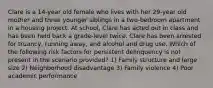 Clare is a 14-year old female who lives with her 29-year old mother and three younger siblings in a two-bedroom apartment in a housing project. At school, Clare has acted out in class and has been held back a grade-level twice. Clare has been arrested for truancy, running away, and alcohol and drug use. Which of the following risk factors for persistent delinquency is not present in the scenario provided? 1) Family structure and large size 2) Neighborhood disadvantage 3) Family violence 4) Poor academic performance