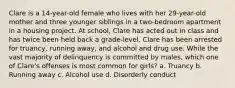 Clare is a 14-year-old female who lives with her 29-year-old mother and three younger siblings in a two-bedroom apartment in a housing project. At school, Clare has acted out in class and has twice been held back a grade-level. Clare has been arrested for truancy, running away, and alcohol and drug use. While the vast majority of delinquency is committed by males, which one of Clare's offenses is most common for girls? a. Truancy b. Running away c. Alcohol use d. Disorderly conduct