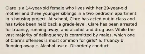 Clare is a 14-year-old female who lives with her 29-year-old mother and three younger siblings in a two-bedroom apartment in a housing project. At school, Clare has acted out in class and has twice been held back a grade-level. Clare has been arrested for truancy, running away, and alcohol and drug use. While the vast majority of delinquency is committed by males, which one of Clare's offenses is most common for girls? a. Truancy b. Running away c. Alcohol use d. Disorderly conduct