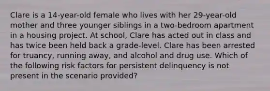 Clare is a 14-year-old female who lives with her 29-year-old mother and three younger siblings in a two-bedroom apartment in a housing project. At school, Clare has acted out in class and has twice been held back a grade-level. Clare has been arrested for truancy, running away, and alcohol and drug use. Which of the following risk factors for persistent delinquency is not present in the scenario provided?