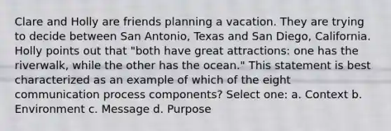 Clare and Holly are friends planning a vacation. They are trying to decide between San Antonio, Texas and San Diego, California. Holly points out that "both have great attractions: one has the riverwalk, while the other has the ocean." This statement is best characterized as an example of which of the eight communication process components? Select one: a. Context b. Environment c. Message d. Purpose