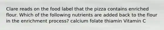 Clare reads on the food label that the pizza contains enriched flour. Which of the following nutrients are added back to the flour in the enrichment process? calcium folate thiamin Vitamin C