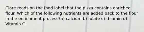 Clare reads on the food label that the pizza contains enriched flour. Which of the following nutrients are added back to the flour in the enrichment process?a) calcium b) folate c) thiamin d) Vitamin C