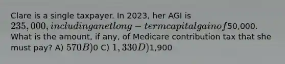 Clare is a single taxpayer. In 2023, her AGI is 235,000, including a net long-term capital gain of50,000. What is the amount, if any, of Medicare contribution tax that she must pay? A) 570 B)0 C) 1,330 D)1,900