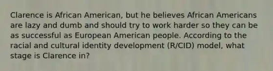 Clarence is African American, but he believes African Americans are lazy and dumb and should try to work harder so they can be as successful as European American people. According to the racial and cultural identity development (R/CID) model, what stage is Clarence in?