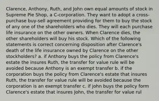 Clarence, Anthony, Ruth, and John own equal amounts of stock in Supreme Pie Shop, a C-corporation. They want to adopt a cross-purchase buy-sell agreement providing for them to buy the stock of any one of the shareholders who dies. They will each purchase life insurance on the other owners. When Clarence dies, the other shareholders will buy his stock. Which of the following statements is correct concerning disposition after Clarence's death of the life insurance owned by Clarence on the other stockholders? a. if Anthony buys the policy from Clarence's estate the insures Ruth, the transfer for value rule will be avoided because Anthony is an exempt transfer b. if the corporation buys the policy from Clarence's estate that insures Ruth, the transfer for value rule will be avoided because the corporation is an exempt transfer c. if john buys the policy form Clarence's estate that insures John, the transfer for value rul