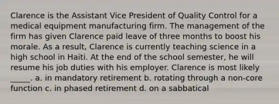 Clarence is the Assistant Vice President of Quality Control for a medical equipment manufacturing firm. The management of the firm has given Clarence paid leave of three months to boost his morale. As a result, Clarence is currently teaching science in a high school in Haiti. At the end of the school semester, he will resume his job duties with his employer. Clarence is most likely _____. a. in mandatory retirement b. rotating through a non-core function c. in phased retirement d. on a sabbatical