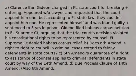 a) Clarence Earl Gideon charged in FL state court for breaking + entering. Appeared w/o lawyer and requested that the court appoint him one, but according to FL state law, they couldn't appoint him one. He represented himself and was found guilty + sentenced to 5 yrs in prison. Gideon filed habeas corpus petition to FL Supreme Ct, arguing that the trial court's decision violated his constitutional rights to be represented by counsel. FL Supreme Ct denied habeas corpus relief. b) Does 6th Amend.'s right to right to council in criminal cases extend to felony defendants in state courts? c) 6th Amend.'s guarantee of a right to assistance of counsel applies to criminal defendants in state court by way of the 14th Amend. d) Due Process Clause of 14th Amend. (Also 6th Amend.)