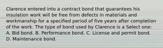 Clarence entered into a contract bond that guarantees his insulation work will be free from defects in materials and workmanship for a specified period of five years after completion of the work. The type of bond used by Clarence is a Select one: A. Bid bond. B. Performance bond. C. License and permit bond. D. Maintenance bond.