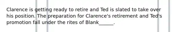 Clarence is getting ready to retire and Ted is slated to take over his position. The preparation for Clarence's retirement and Ted's promotion fall under the rites of Blank______.