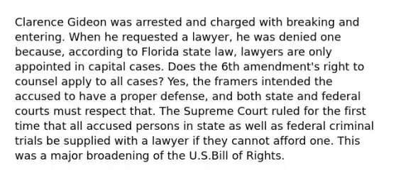 Clarence Gideon was arrested and charged with breaking and entering. When he requested a lawyer, he was denied one because, according to Florida state law, lawyers are only appointed in capital cases. Does the 6th amendment's right to counsel apply to all cases? Yes, the framers intended the accused to have a proper defense, and both state and federal courts must respect that. The Supreme Court ruled for the first time that all accused persons in state as well as federal criminal trials be supplied with a lawyer if they cannot afford one. This was a major broadening of the U.S.Bill of Rights.