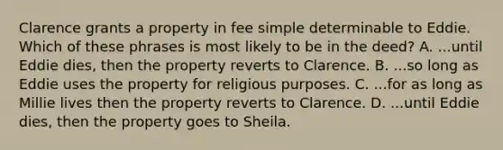 Clarence grants a property in fee simple determinable to Eddie. Which of these phrases is most likely to be in the deed? A. ...until Eddie dies, then the property reverts to Clarence. B. ...so long as Eddie uses the property for religious purposes. C. ...for as long as Millie lives then the property reverts to Clarence. D. ...until Eddie dies, then the property goes to Sheila.