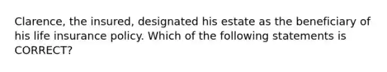 Clarence, the insured, designated his estate as the beneficiary of his life insurance policy. Which of the following statements is CORRECT?