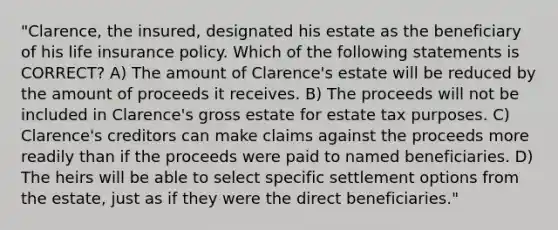 "Clarence, the insured, designated his estate as the beneficiary of his life insurance policy. Which of the following statements is CORRECT? A) The amount of Clarence's estate will be reduced by the amount of proceeds it receives. B) The proceeds will not be included in Clarence's gross estate for estate tax purposes. C) Clarence's creditors can make claims against the proceeds more readily than if the proceeds were paid to named beneficiaries. D) The heirs will be able to select specific settlement options from the estate, just as if they were the direct beneficiaries."