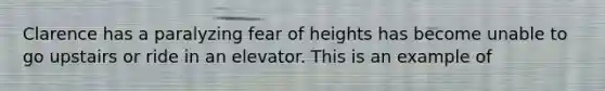 Clarence has a paralyzing fear of heights has become unable to go upstairs or ride in an elevator. This is an example of