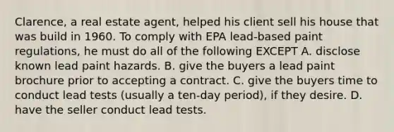 Clarence, a real estate agent, helped his client sell his house that was build in 1960. To comply with EPA lead-based paint regulations, he must do all of the following EXCEPT A. disclose known lead paint hazards. B. give the buyers a lead paint brochure prior to accepting a contract. C. give the buyers time to conduct lead tests (usually a ten-day period), if they desire. D. have the seller conduct lead tests.