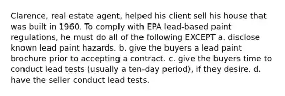 Clarence, real estate agent, helped his client sell his house that was built in 1960. To comply with EPA lead-based paint regulations, he must do all of the following EXCEPT a. disclose known lead paint hazards. b. give the buyers a lead paint brochure prior to accepting a contract. c. give the buyers time to conduct lead tests (usually a ten-day period), if they desire. d. have the seller conduct lead tests.