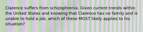 Clarence suffers from schizophrenia. Given current trends within the United States and knowing that Clarence has no family and is unable to hold a job, which of these MOST likely applies to his situation?