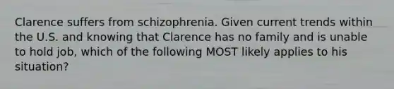 Clarence suffers from schizophrenia. Given current trends within the U.S. and knowing that Clarence has no family and is unable to hold job, which of the following MOST likely applies to his situation?