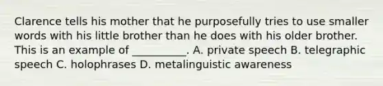 Clarence tells his mother that he purposefully tries to use smaller words with his little brother than he does with his older brother. This is an example of __________. A. private speech B. telegraphic speech C. holophrases D. metalinguistic awareness