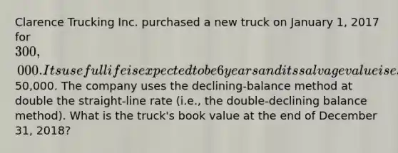 Clarence Trucking Inc. purchased a new truck on January 1, 2017 for 300,000. Its useful life is expected to be 6 years and its salvage value is estimated at50,000. The company uses the declining-balance method at double the straight-line rate (i.e., the double-declining balance method). What is the truck's book value at the end of December 31, 2018?