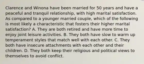 Clarence and Winona have been married for 50 years and have a peaceful and tranquil relationship, with high marital satisfaction. As compared to a younger married couple, which of the following is most likely a characteristic that fosters their higher marital satisfaction? A. They are both retired and have more time to enjoy joint leisure activities. B. They both have slow to warm up temperament styles that match well with each other. C. They both have insecure attachments with each other and their children. D. They both keep their religious and political views to themselves to avoid conflict.