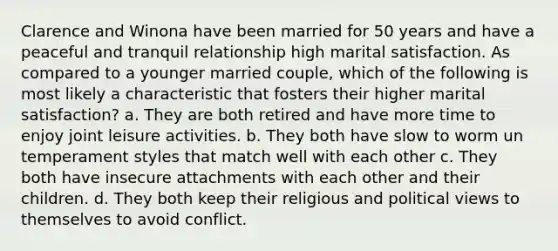 Clarence and Winona have been married for 50 years and have a peaceful and tranquil relationship high marital satisfaction. As compared to a younger married couple, which of the following is most likely a characteristic that fosters their higher marital satisfaction? a. They are both retired and have more time to enjoy joint leisure activities. b. They both have slow to worm un temperament styles that match well with each other c. They both have insecure attachments with each other and their children. d. They both keep their religious and political views to themselves to avoid conflict.