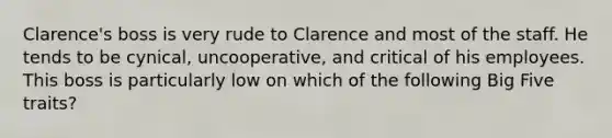 Clarence's boss is very rude to Clarence and most of the staff. He tends to be cynical, uncooperative, and critical of his employees. This boss is particularly low on which of the following Big Five traits?