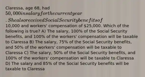 Claressa, age 68, had 50,000 in salary for the current year. She also received Social Security benefits of10,000 and workers' compensation of 25,000. Which of the following is true? A) The salary, 100% of the Social Security benefits, and 100% of the workers' compensation will be taxable to Claressa B) The salary, 75% of the Social Security benefits, and 50% of the workers' compensation will be taxable to Claressa C) The salary, 50% of the Social Security benefits, and 100% of the workers' compensation will be taxable to Claressa D) The salary and 85% of the Social Security benefits will be taxable to Claressa