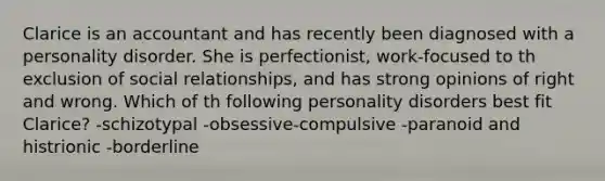 Clarice is an accountant and has recently been diagnosed with a personality disorder. She is perfectionist, work-focused to th exclusion of social relationships, and has strong opinions of right and wrong. Which of th following personality disorders best fit Clarice? -schizotypal -obsessive-compulsive -paranoid and histrionic -borderline