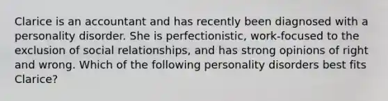 Clarice is an accountant and has recently been diagnosed with a personality disorder. She is perfectionistic, work-focused to the exclusion of social relationships, and has strong opinions of right and wrong. Which of the following personality disorders best fits Clarice?