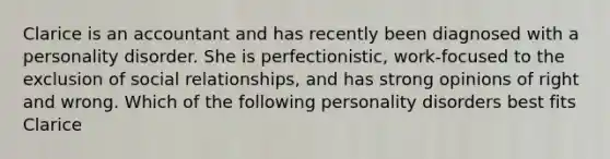 Clarice is an accountant and has recently been diagnosed with a personality disorder. She is perfectionistic, work-focused to the exclusion of social relationships, and has strong opinions of right and wrong. Which of the following personality disorders best fits Clarice