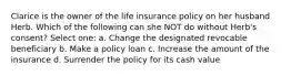 Clarice is the owner of the life insurance policy on her husband Herb. Which of the following can she NOT do without Herb's consent? Select one: a. Change the designated revocable beneficiary b. Make a policy loan c. Increase the amount of the insurance d. Surrender the policy for its cash value