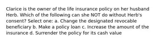 Clarice is the owner of the life insurance policy on her husband Herb. Which of the following can she NOT do without Herb's consent? Select one: a. Change the designated revocable beneficiary b. Make a policy loan c. Increase the amount of the insurance d. Surrender the policy for its cash value