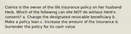 Clarice is the owner of the life insurance policy on her husband Herb. Which of the following can she NOT do without Herb's consent? a. Change the designated revocable beneficiary b. Make a policy loan c. Increase the amount of the insurance d. Surrender the policy for its cash value