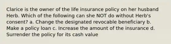 Clarice is the owner of the life insurance policy on her husband Herb. Which of the following can she NOT do without Herb's consent? a. Change the designated revocable beneficiary b. Make a policy loan c. Increase the amount of the insurance d. Surrender the policy for its cash value