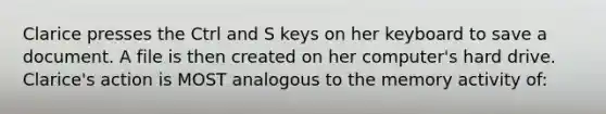 Clarice presses the Ctrl and S keys on her keyboard to save a document. A file is then created on her computer's hard drive. Clarice's action is MOST analogous to the memory activity of: