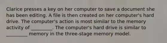 Clarice presses a key on her computer to save a document she has been editing. A file is then created on her computer's hard drive. The computer's action is most similar to the memory activity of _________. The computer's hard drive is similar to _________ memory in the three-stage memory model.