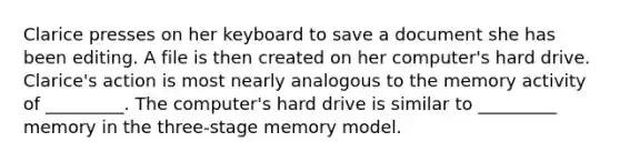 Clarice presses on her keyboard to save a document she has been editing. A file is then created on her computer's hard drive. Clarice's action is most nearly analogous to the memory activity of _________. The computer's hard drive is similar to _________ memory in the three-stage memory model.