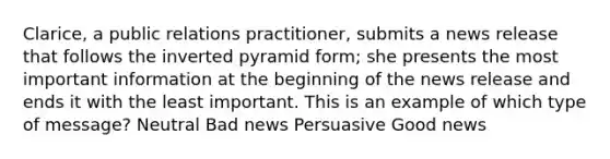 Clarice, a public relations practitioner, submits a news release that follows the inverted pyramid form; she presents the most important information at the beginning of the news release and ends it with the least important. This is an example of which type of message? Neutral Bad news Persuasive Good news