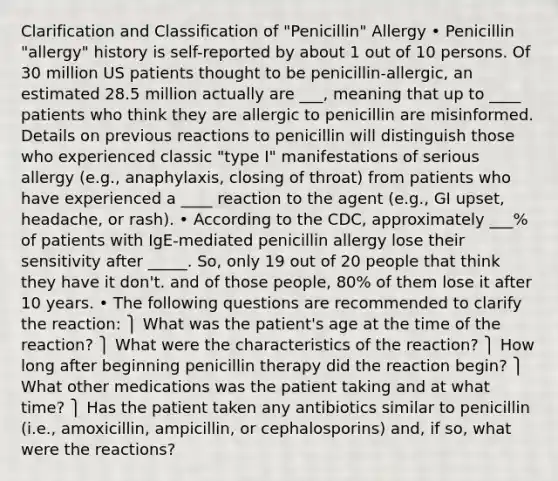 Clarification and Classification of "Penicillin" Allergy • Penicillin "allergy" history is self-reported by about 1 out of 10 persons. Of 30 million US patients thought to be penicillin-allergic, an estimated 28.5 million actually are ___, meaning that up to ____ patients who think they are allergic to penicillin are misinformed. Details on previous reactions to penicillin will distinguish those who experienced classic "type I" manifestations of serious allergy (e.g., anaphylaxis, closing of throat) from patients who have experienced a ____ reaction to the agent (e.g., GI upset, headache, or rash). • According to the CDC, approximately ___% of patients with IgE-mediated penicillin allergy lose their sensitivity after _____. So, only 19 out of 20 people that think they have it don't. and of those people, 80% of them lose it after 10 years. • The following questions are recommended to clarify the reaction: ⎫ What was the patient's age at the time of the reaction? ⎫ What were the characteristics of the reaction? ⎫ How long after beginning penicillin therapy did the reaction begin? ⎫ What other medications was the patient taking and at what time? ⎫ Has the patient taken any antibiotics similar to penicillin (i.e., amoxicillin, ampicillin, or cephalosporins) and, if so, what were the reactions?