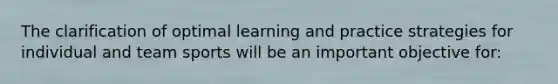 The clarification of optimal learning and practice strategies for individual and team sports will be an important objective for: