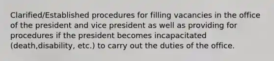 Clarified/Established procedures for filling vacancies in the office of the president and vice president as well as providing for procedures if the president becomes incapacitated (death,disability, etc.) to carry out the duties of the office.