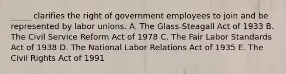 _____ clarifies the right of government employees to join and be represented by labor unions. A. The Glass-Steagall Act of 1933 B. The Civil Service Reform Act of 1978 C. The Fair Labor Standards Act of 1938 D. The National Labor Relations Act of 1935 E. The Civil Rights Act of 1991