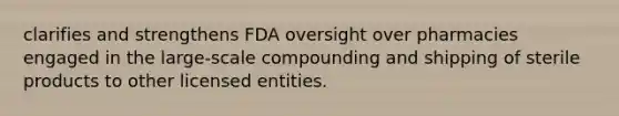 clarifies and strengthens FDA oversight over pharmacies engaged in the large-scale compounding and shipping of sterile products to other licensed entities.