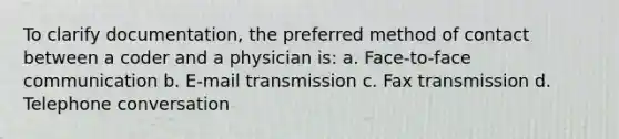 To clarify documentation, the preferred method of contact between a coder and a physician is: a. Face-to-face communication b. E-mail transmission c. Fax transmission d. Telephone conversation