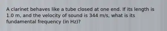 A clarinet behaves like a tube closed at one end. If its length is 1.0 m, and the velocity of sound is 344 m/s, what is its fundamental frequency (in Hz)?